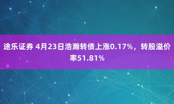 途乐证券 4月23日浩瀚转债上涨0.17%，转股溢价率51.81%