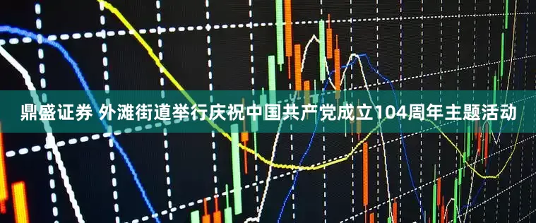 鼎盛证券 外滩街道举行庆祝中国共产党成立104周年主题活动
