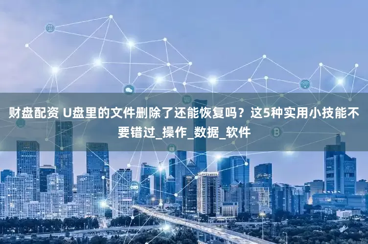 财盘配资 U盘里的文件删除了还能恢复吗？这5种实用小技能不要错过_操作_数据_软件