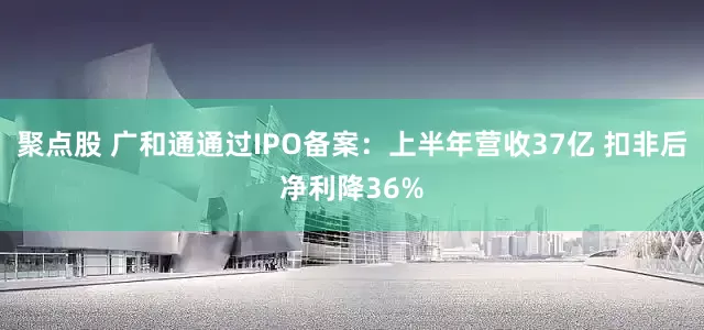 聚点股 广和通通过IPO备案：上半年营收37亿 扣非后净利降36%