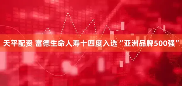 天平配资 富德生命人寿十四度入选“亚洲品牌500强”