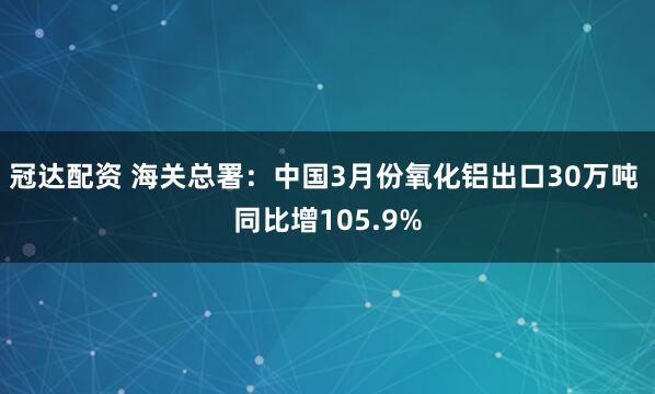 冠达配资 海关总署：中国3月份氧化铝出口30万吨 同比增105.9%