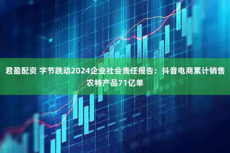 君盈配资 字节跳动2024企业社会责任报告：抖音电商累计销售农特产品71亿单
