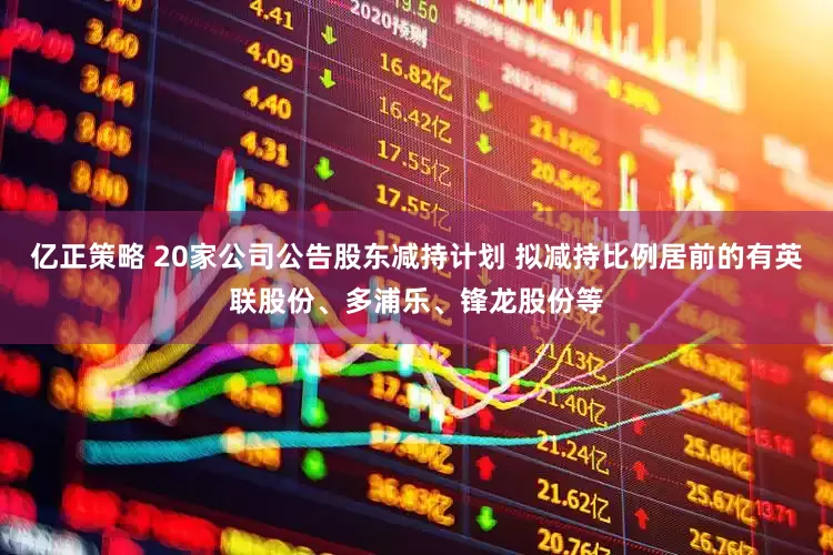 亿正策略 20家公司公告股东减持计划 拟减持比例居前的有英联股份、多浦乐、锋龙股份等