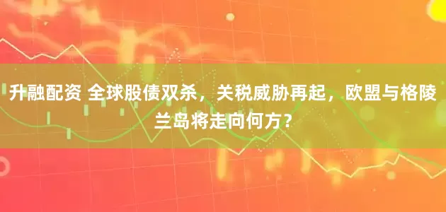 升融配资 全球股债双杀，关税威胁再起，欧盟与格陵兰岛将走向何方？
