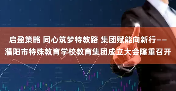 启盈策略 同心筑梦特教路 集团赋能向新行——濮阳市特殊教育学校教育集团成立大会隆重召开
