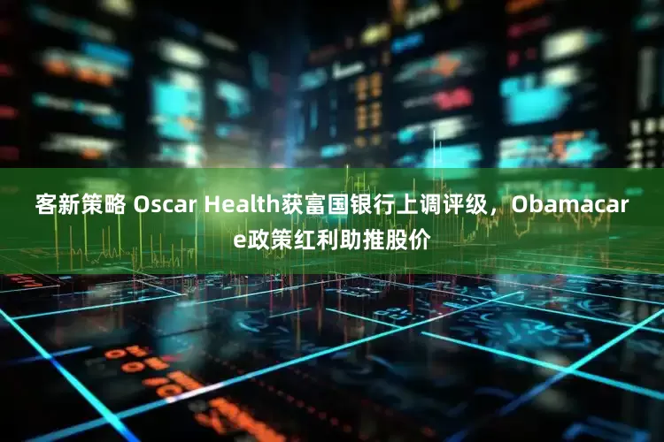 客新策略 Oscar Health获富国银行上调评级，Obamacare政策红利助推股价