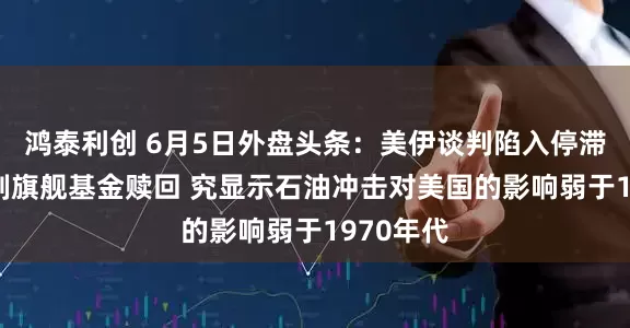 鸿泰利创 6月5日外盘头条：美伊谈判陷入停滞 黑石限制旗舰基金赎回 究显示石油冲击对美国的影响弱于1970年代