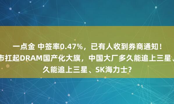 一点金 中签率0.47%，已有人收到券商通知！长鑫科技上市扛起DRAM国产化大旗，中国大厂多久能追上三星、SK海力士？