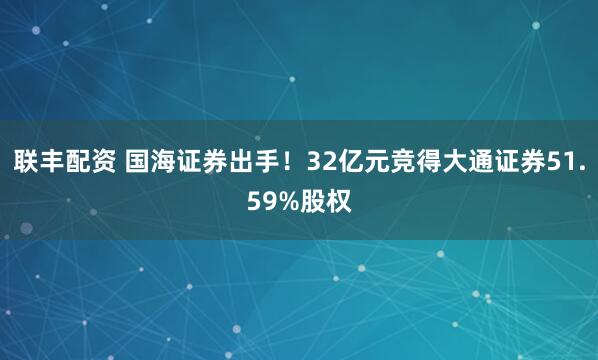 联丰配资 国海证券出手！32亿元竞得大通证券51.59%股权